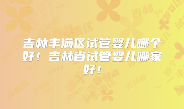 吉林丰满区试管婴儿哪个好！吉林省试管婴儿哪家好！