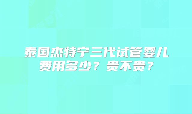 泰国杰特宁三代试管婴儿费用多少？贵不贵？