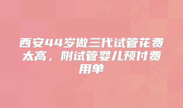 西安44岁做三代试管花费太高,附试管婴儿预付费用单