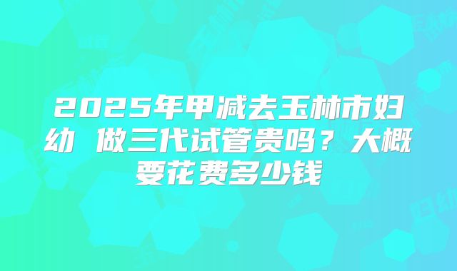 2025年甲减去玉林市妇幼 做三代试管贵吗?大概要花费多少钱