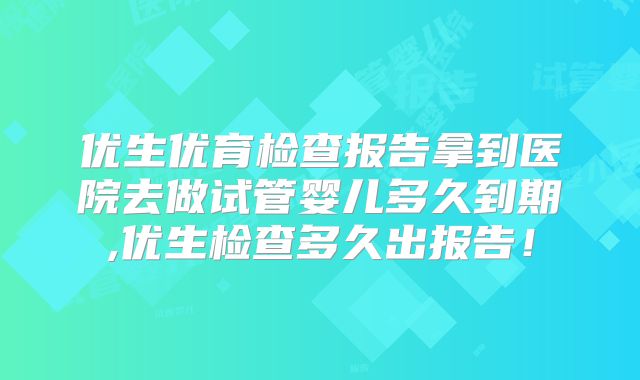 优生优育检查报告拿到医院去做试管婴儿多久到期,优生检查多久出报告！