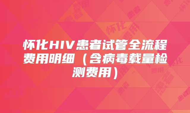 怀化HIV患者试管全流程费用明细（含病毒载量检测费用）