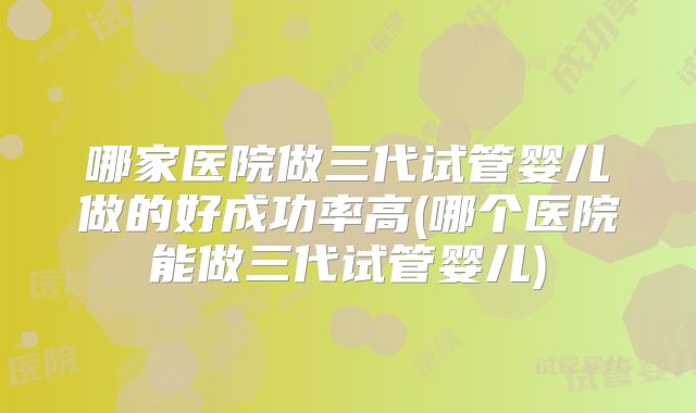 哪家医院做三代试管婴儿做的好成功率高(哪个医院能做三代试管婴儿)
