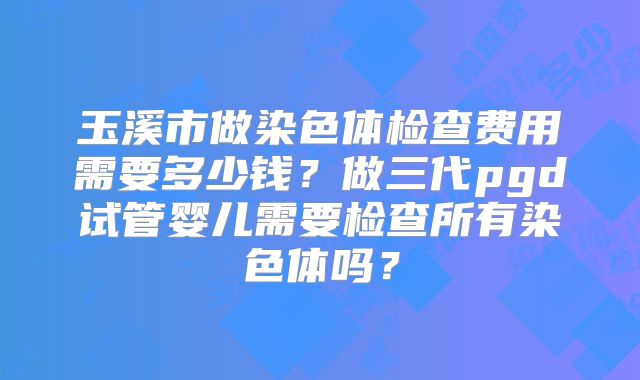 玉溪市做染色体检查费用需要多少钱?做三代pgd试管婴儿需要检查所有染色体吗?