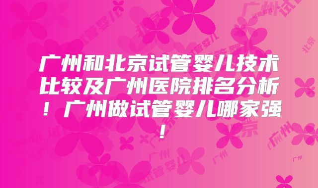 广州和北京试管婴儿技术比较及广州医院排名分析!广州做试管婴儿哪家强!