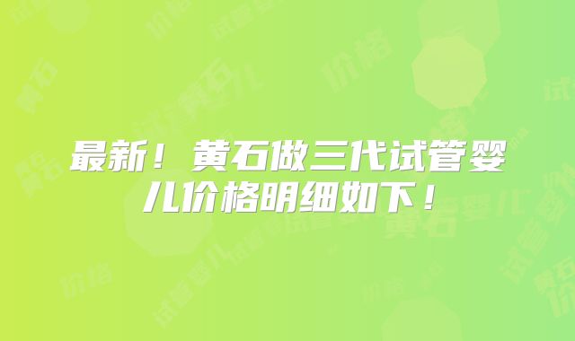 最新！黄石做三代试管婴儿价格明细如下！