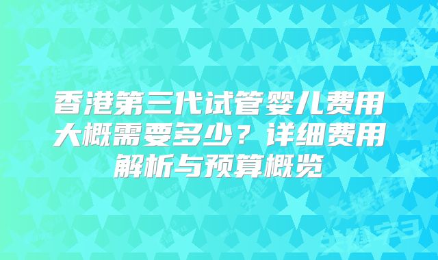 香港第三代试管婴儿费用大概需要多少？详细费用解析与预算概览