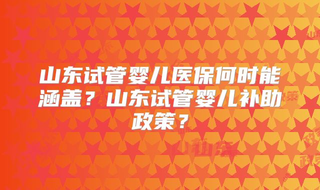 山东试管婴儿医保何时能涵盖?山东试管婴儿补助政策?