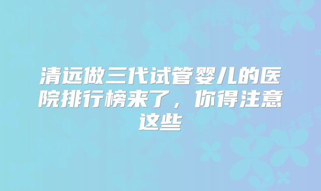 清远做三代试管婴儿的医院排行榜来了,你得注意这些