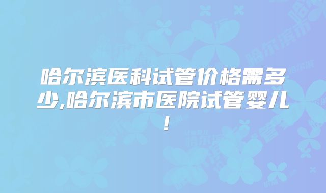 哈尔滨医科试管价格需多少,哈尔滨市医院试管婴儿！
