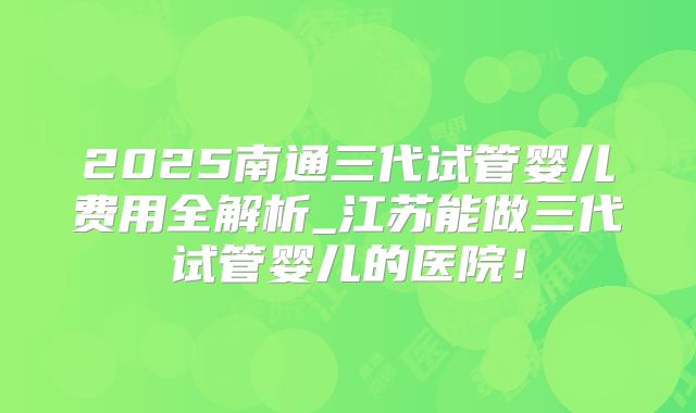 2025南通三代试管婴儿费用全解析_江苏能做三代试管婴儿的医院！