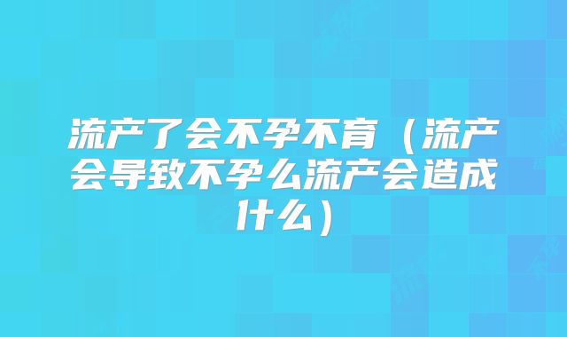 流产了会不孕不育（流产会导致不孕么流产会造成什么）