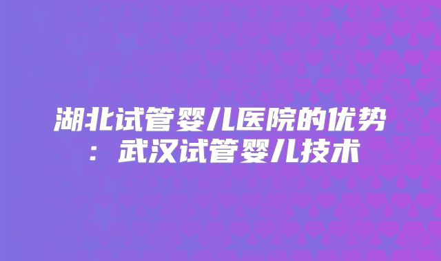 湖北试管婴儿医院的优势:武汉试管婴儿技术