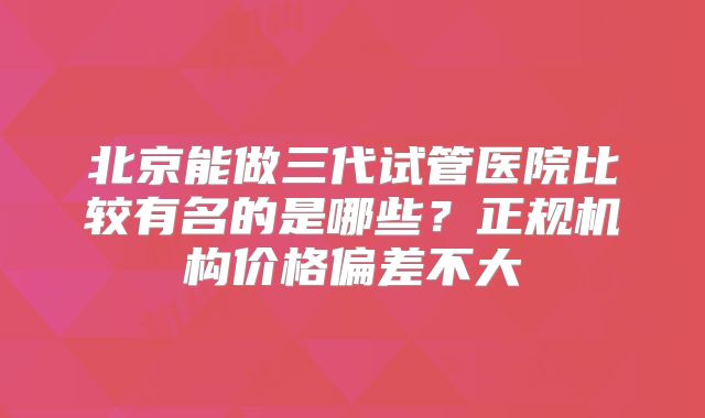 北京能做三代试管医院比较有名的是哪些？正规机构价格偏差不大