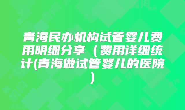 青海民办机构试管婴儿费用明细分享（费用详细统计(青海做试管婴儿的医院)