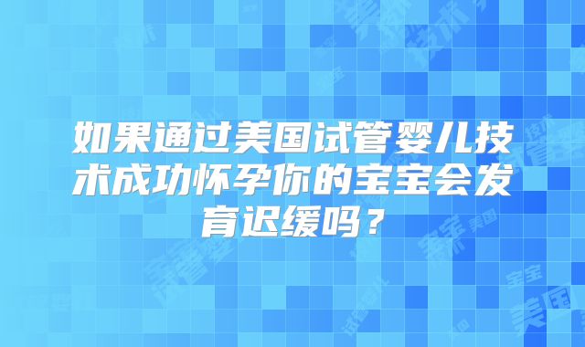 如果通过美国试管婴儿技术成功怀孕你的宝宝会发育迟缓吗？