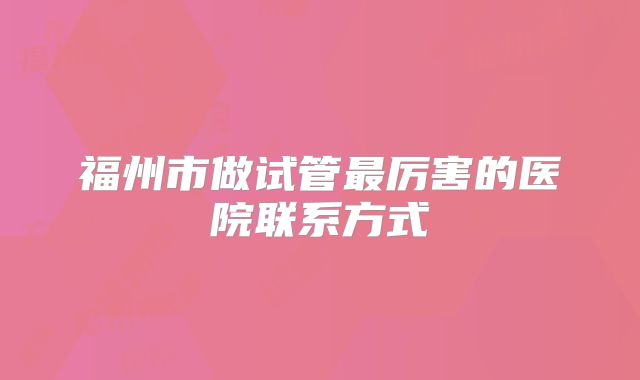 福州市做试管最厉害的医院联系方式