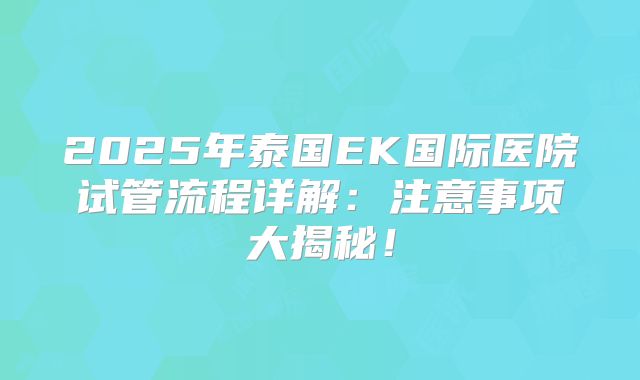 2025年泰国EK国际医院试管流程详解：注意事项大揭秘！
