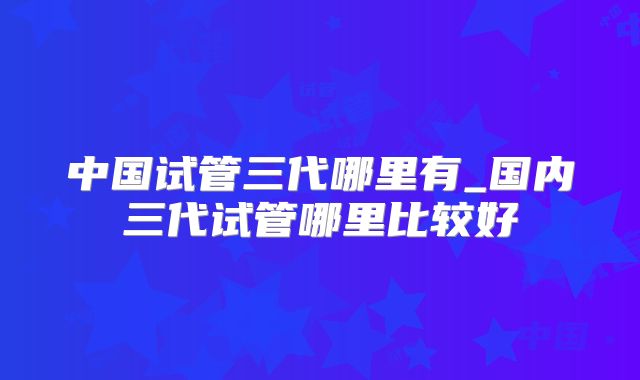 中国试管三代哪里有_国内三代试管哪里比较好