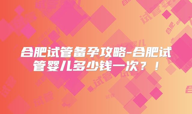 合肥试管备孕攻略-合肥试管婴儿多少钱一次？！