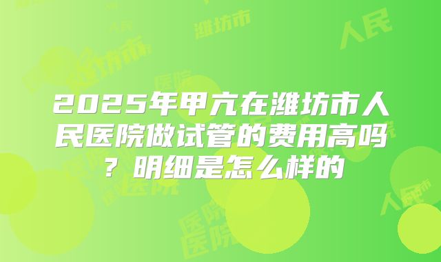 2025年甲亢在潍坊市人民医院做试管的费用高吗？明细是怎么样的