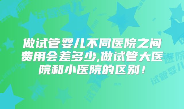 做试管婴儿不同医院之间费用会差多少,做试管大医院和小医院的区别！