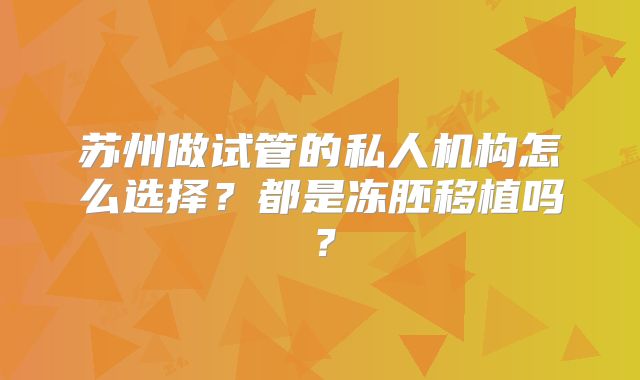 苏州做试管的私人机构怎么选择?都是冻胚移植吗?