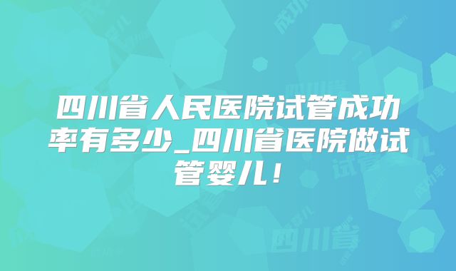 四川省人民医院试管成功率有多少_四川省医院做试管婴儿！