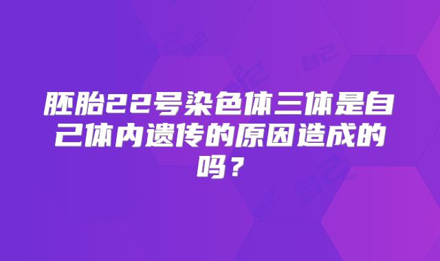 胚胎22号染色体三体是自己体内遗传的原因造成的吗？
