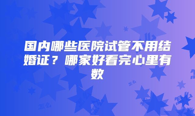国内哪些医院试管不用结婚证？哪家好看完心里有数