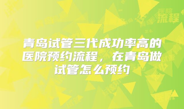 青岛试管三代成功率高的医院预约流程，在青岛做试管怎么预约