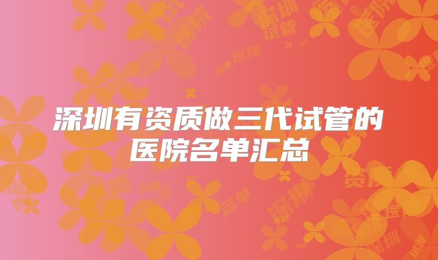 深圳有资质做三代试管的医院名单汇总