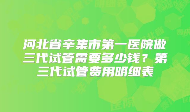 河北省辛集市第一医院做三代试管需要多少钱？第三代试管费用明细表