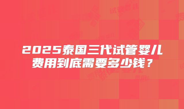 2025泰国三代试管婴儿费用到底需要多少钱？