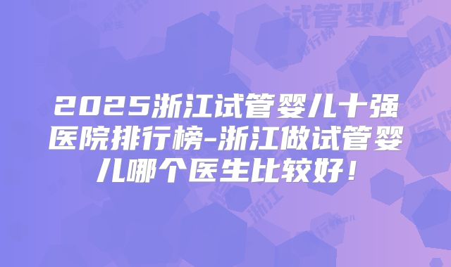 2025浙江试管婴儿十强医院排行榜-浙江做试管婴儿哪个医生比较好！