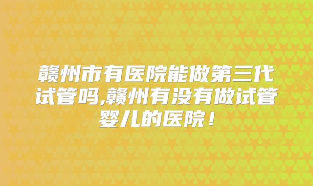 赣州市有医院能做第三代试管吗,赣州有没有做试管婴儿的医院！