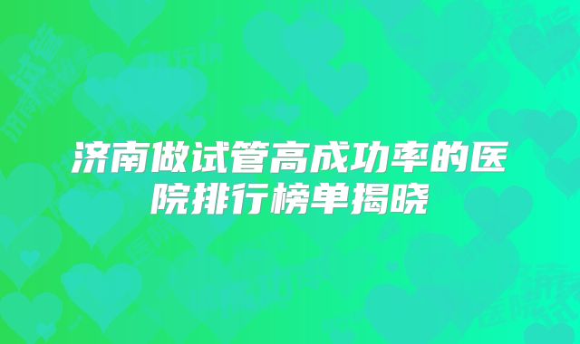 济南做试管高成功率的医院排行榜单揭晓