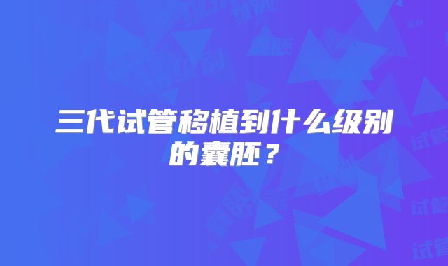 三代试管移植到什么级别的囊胚？