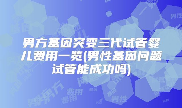 男方基因突变三代试管婴儿费用一览(男性基因问题试管能成功吗)