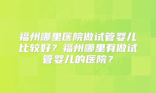 福州哪里医院做试管婴儿比较好？福州哪里有做试管婴儿的医院？