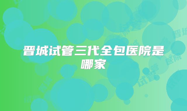晋城试管三代全包医院是哪家