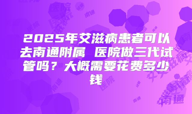 2025年艾滋病患者可以去南通附属 医院做三代试管吗?大概需要花费多少钱