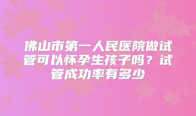 佛山市第一人民医院做试管可以怀孕生孩子吗？试管成功率有多少