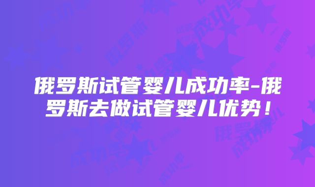 俄罗斯试管婴儿成功率-俄罗斯去做试管婴儿优势！