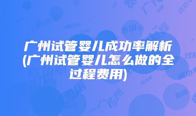广州试管婴儿成功率解析(广州试管婴儿怎么做的全过程费用)