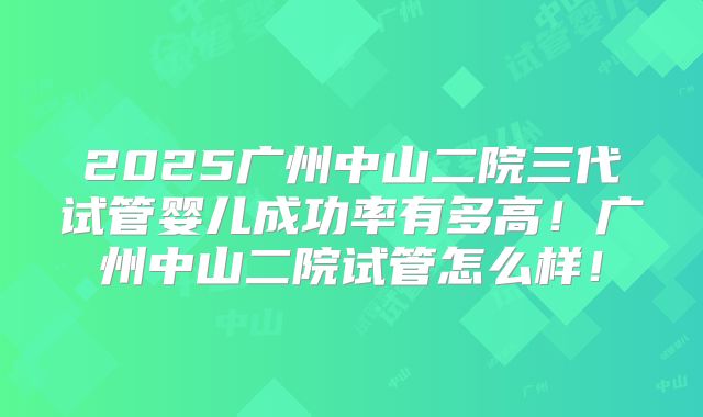 2025广州中山二院三代试管婴儿成功率有多高!广州中山二院试管怎么样!