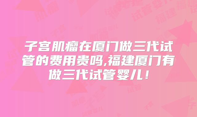 子宫肌瘤在厦门做三代试管的费用贵吗,福建厦门有做三代试管婴儿！