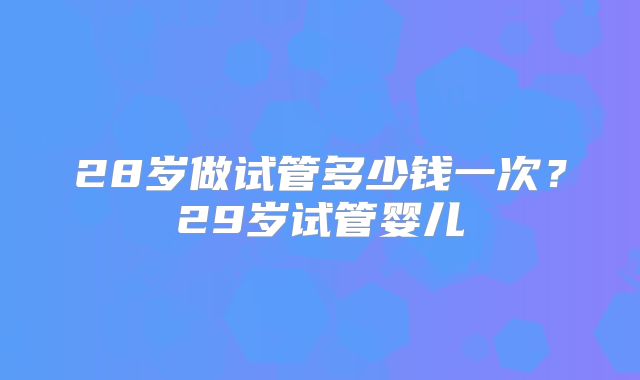 28岁做试管多少钱一次？29岁试管婴儿