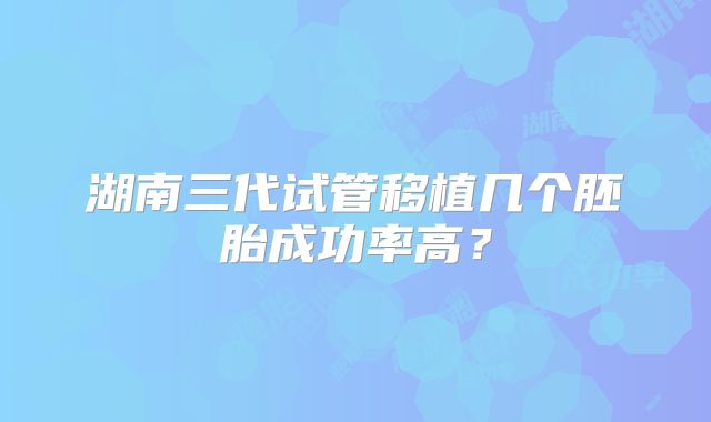 湖南三代试管移植几个胚胎成功率高？