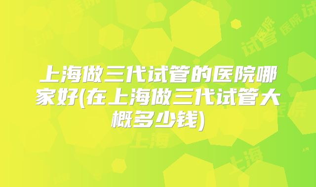上海做三代试管的医院哪家好(在上海做三代试管大概多少钱)